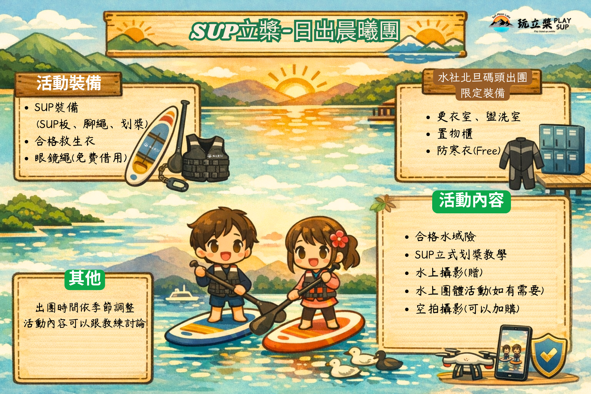 SUP立獎-日出晨曦團;活動裝備:SUP裝備,專業合格救生衣,眼鏡繩(可以借用),更衣室,盥洗室,可上鎖置物櫃,防寒衣;活動內容:合格水域保險,SUP立獎操作教學,專業水上攝影,水上團康活動,空拍攝影(需加購);備註:出團時間依季節調整,活動內容可以和教練討論
